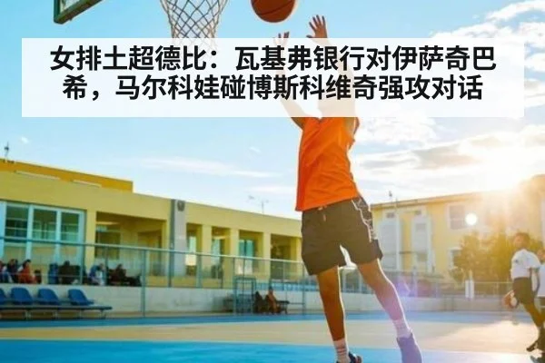 女排土超德比：瓦基弗银行对伊萨奇巴希，马尔科娃碰博斯科维奇强攻对话