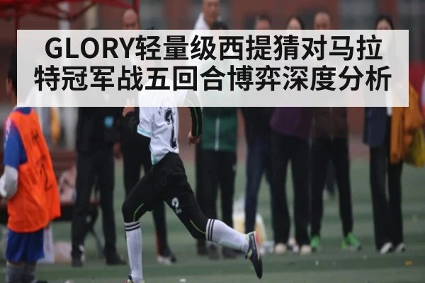 GLORY轻量级西提猜对马拉特冠军战五回合博弈深度分析