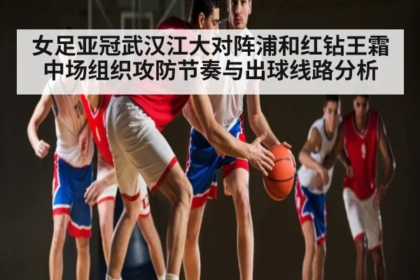 女足亚冠武汉江大对阵浦和红钻王霜中场组织攻防节奏与出球线路分析