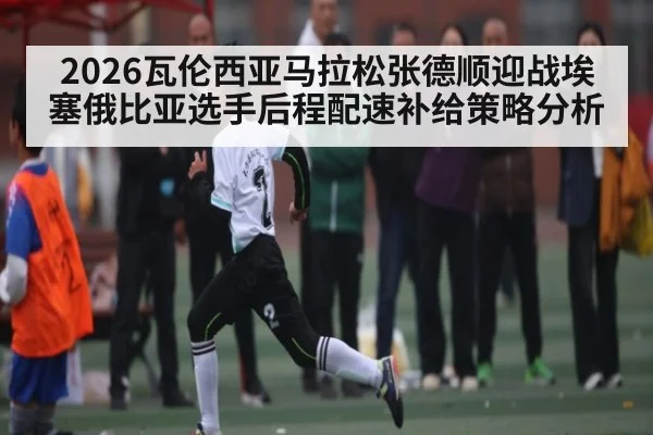 2026瓦伦西亚马拉松张德顺迎战埃塞俄比亚选手后程配速补给策略分析